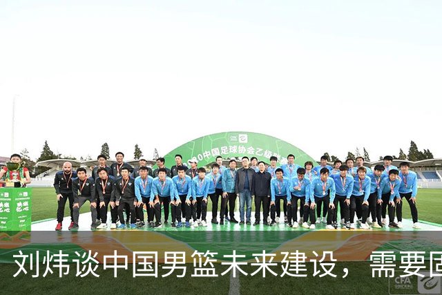 刘炜谈中国男篮未来建设，需要固定保持7~8人的核心阵容